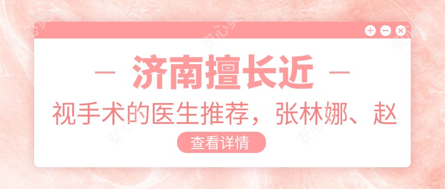 济南擅长近视手术的医生推荐,张林娜、赵志国、刘蕾等医生精通飞秒及晶体植入