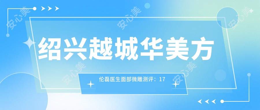 绍兴越城华美方伦磊医生面部微雕测评:17年经验打造自然鼻综合,脂肪填充技术获业界认可