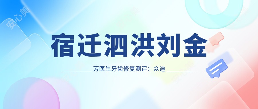 宿迁泗洪刘金芳医生牙齿修复测评:众迪口腔美容修复自然持久,牙髓治疗恢复较快口碑好