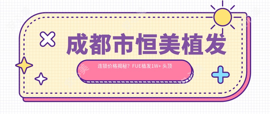 成都市恒美植发连锁价格揭秘？FUE植发1W+ 头顶加密8K+ 发际线调整6K+