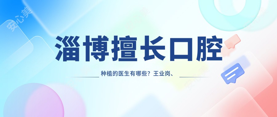 淄博擅长口腔种植的医生有哪些?王业岗、潘海全、吕晓雨位列其中