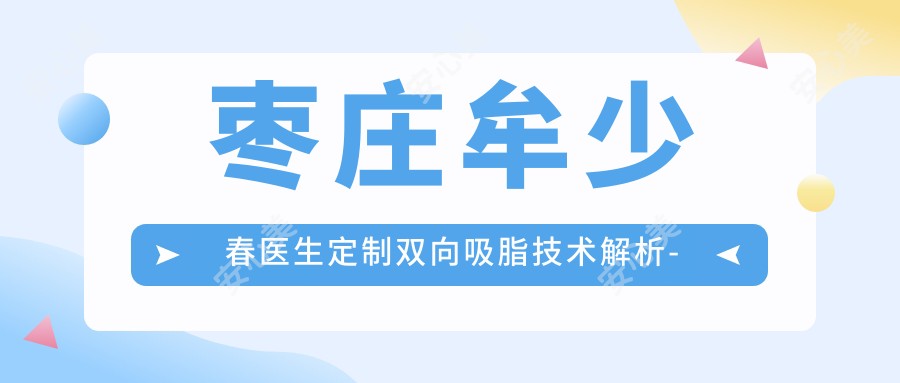 枣庄牟少春医生定制双向吸脂技术解析-矿务局医院五官整形与疤痕修复医生