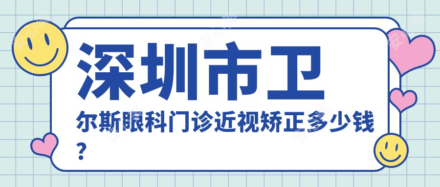 深圳市卫尔斯眼科门诊近视矫正多少钱?全飞秒近视手术近2W/准分子激光1W+/ICL晶体植入3W+