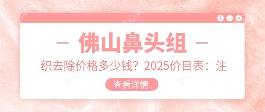 佛山鼻头组织去除价格多少钱?2025价目表:注射缩鼻头1千元起、手术缩鼻头3千元起