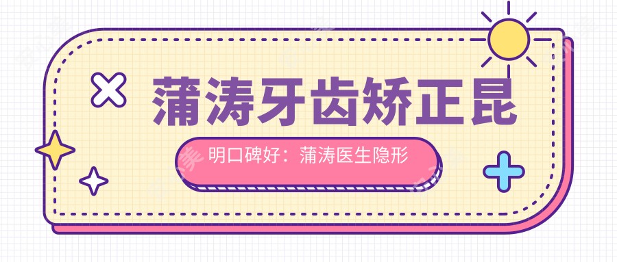 蒲涛牙齿矫正昆明口碑好:蒲涛医生隐形矫治技术优,儿童正畸实例丰富