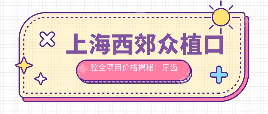 上海西郊众植口腔全项目价格揭秘:牙齿矫正美白种植一网打尽