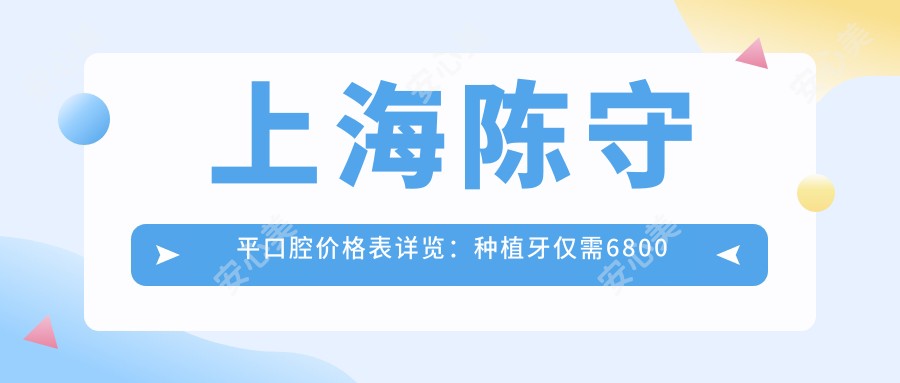 上海陈守平口腔价格表详览:种植牙仅需6800元起,更多项目优惠尽在其中!