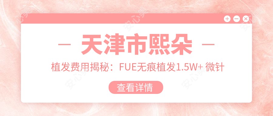 天津市熙朵植发费用揭秘：FUE无痕植发1.5W+ 微针植发2W+ 头顶加密技术2.5W+