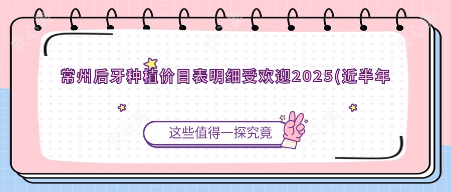常州后牙种植价目表明细受欢迎2025(近半年均价为:17358元)
