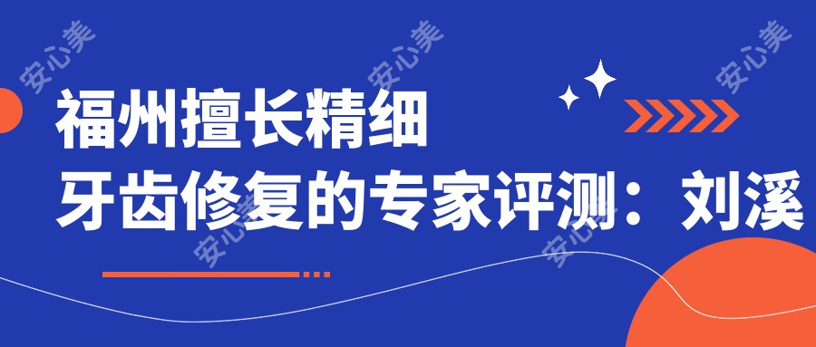 福州擅长精细牙齿修复的医生评测:刘溪林锦以数字化美学修复出名