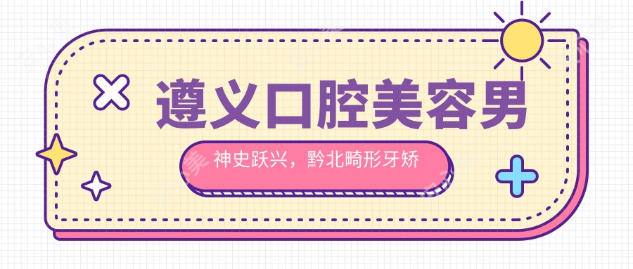 遵义口腔美容男神史跃兴,黔北畸形牙矫正与美容冠修复医生