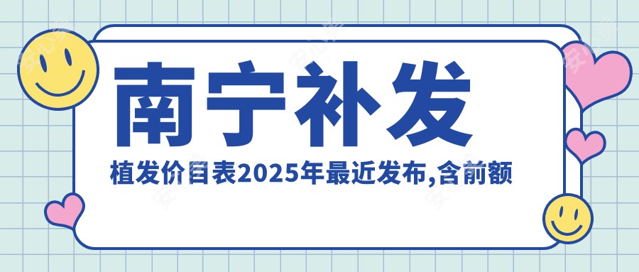 南宁补发植发价目表2025年较近发布,含前额植发/人工植发/天宫线植发费用明细