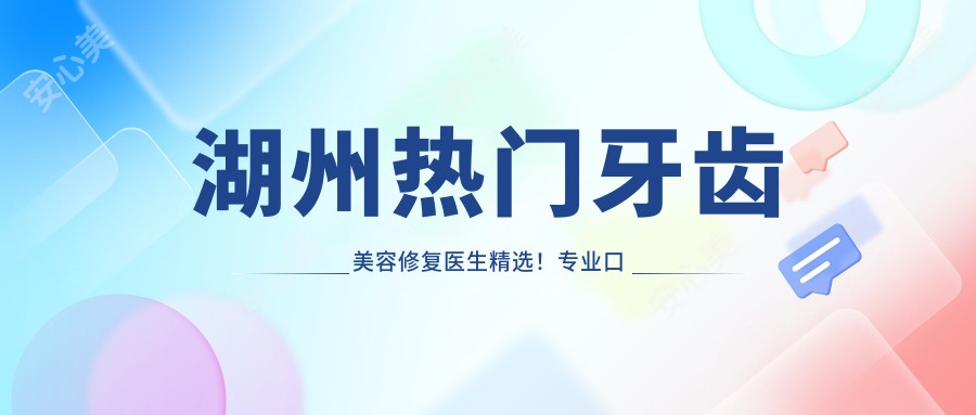 湖州热门牙齿美容修复医生精选!口碑获赞,根管治疗牙周病医生盘点!