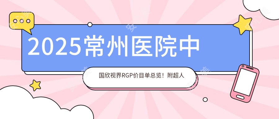 2025常州医院国内欣视界RGP价目单总览!附超人气医院排名!