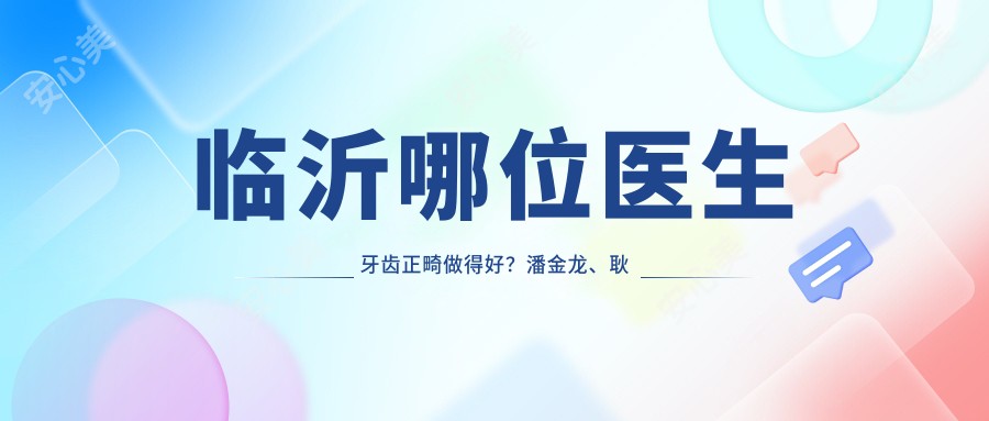临沂哪位医生牙齿正畸做得好？潘金龙、耿波及李超等种植矫正医生推荐