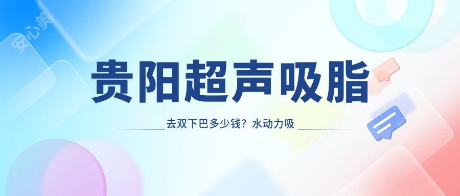 贵阳超声吸脂去双下巴多少钱？水动力吸脂去掉双下巴4.3k+|超声吸脂去双下巴5.9k+，附带10家热门医院价目单！