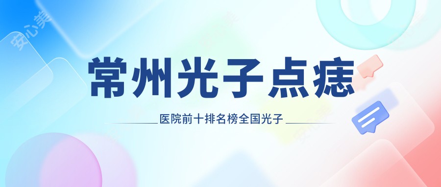 常州光子点痣医院前十排名榜国内光子点痣手术排行医院揭晓!