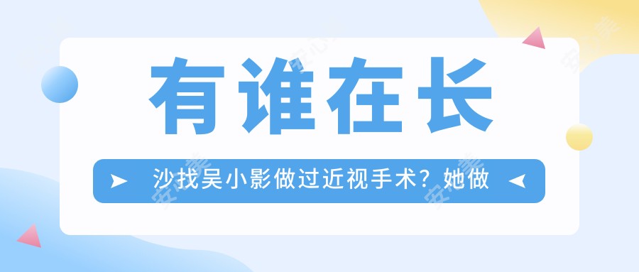 有谁在长沙找吴小影做过近视手术?她做全飞秒和ICL晶体植入技术好在哪?