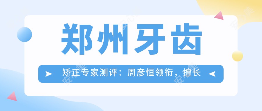 郑州牙齿矫正医生测评:周彦恒领衔,擅长隐形及成人矫正,口碑较佳