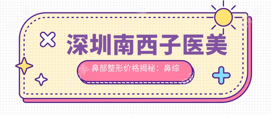 深圳南西子医美鼻部整形价格揭秘:鼻综合2W+ 隆鼻1.5W+ 鼻翼缩小8K+