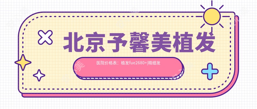 北京予馨美植发医院价格表:植发fue2680+|精细发际线调整3800+|眼部植发实惠+私密植发咨询+植眉疤痕修复价优