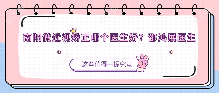 南阳做近视矫正哪个医生好?邵鸿展医生晶体植入技术优质,师从刘保松!附医院预约方式