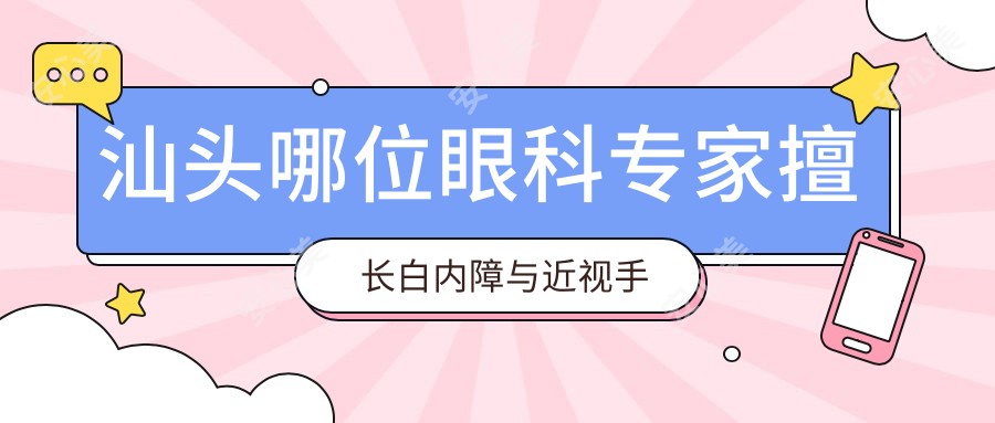 汕头哪位眼科医生擅长白内障与近视手术?张铭志张日平医生备受推崇