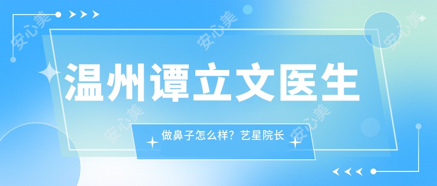 温州谭立文医生做鼻子怎么样?艺星院长技术精细,鼻综合整形自然立体!附实例介绍,医院预约指南