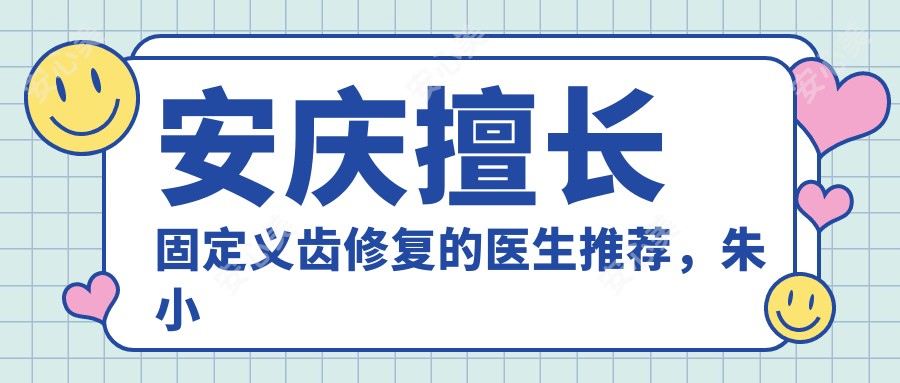 安庆擅长固定义齿修复的医生推荐,朱小龙与朱竞争位列其中