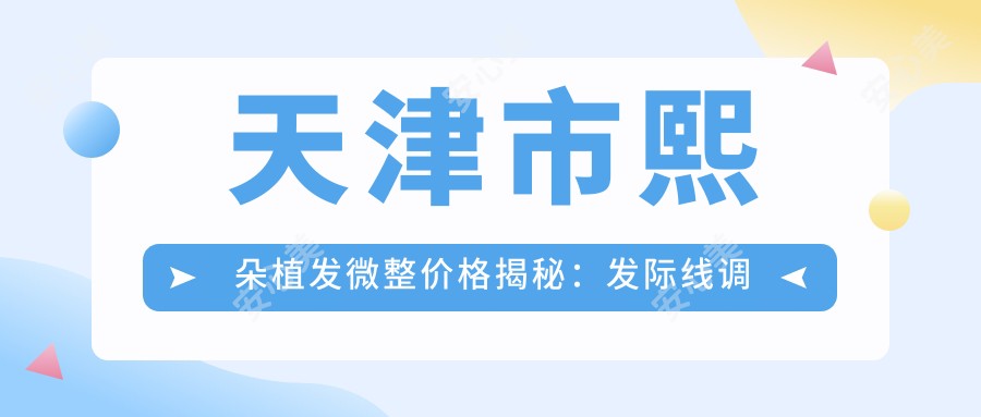 天津市熙朵植发微整价格揭秘:发际线调整2W+ 头顶加密1.5W+ 疤痕植发1W+