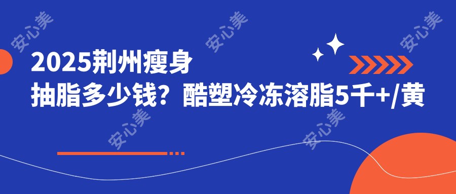 2025荆州瘦身抽脂多少钱？酷塑冷冻溶脂5千+/黄金微雕7.5千+/5g天使光雕5千+