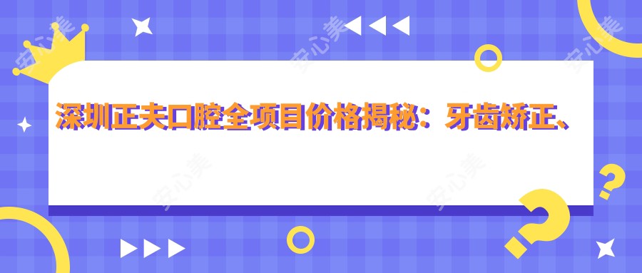 深圳正夫口腔全项目价格揭秘:牙齿矫正、美白超值参考!