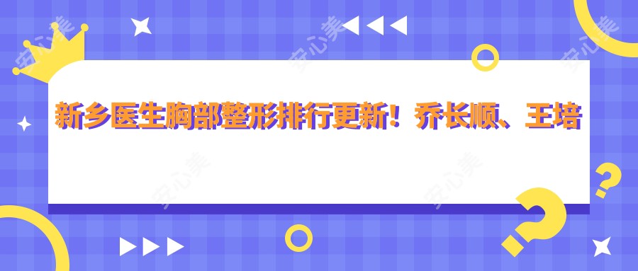 新乡医生胸部整形排行更新!乔长顺、王培技术获赞!
