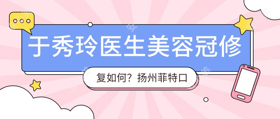 于秀玲医生美容冠修复如何?扬州菲特口腔擅长全瓷牙与老年牙齿矫正