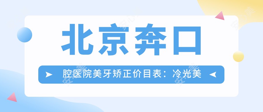 北京奔口腔医院美牙矫正价目表:冷光美白实惠+瓷贴面精选+牙齿矫正套餐详询