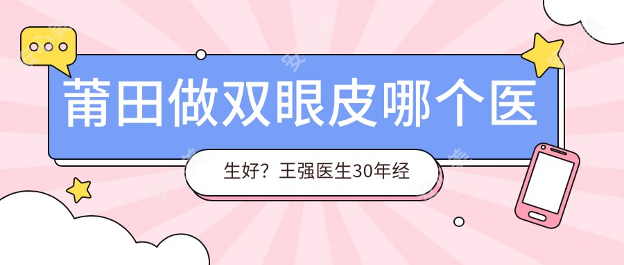 莆田做双眼皮哪个医生好?王强医生30年经验,自然无痕!附实例解析,医院预约指南