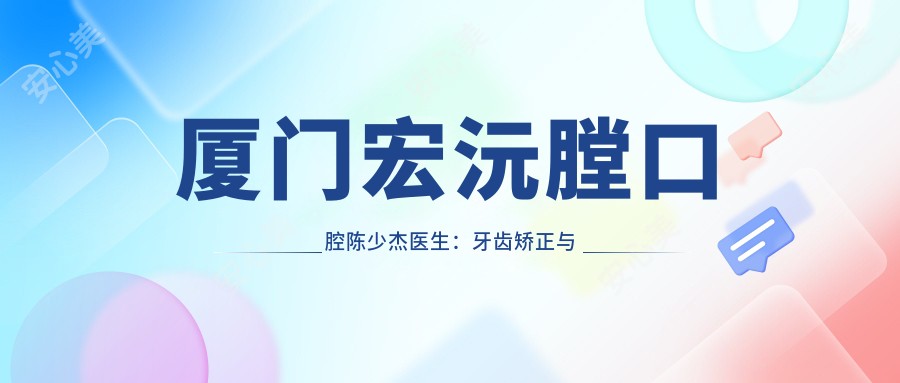 厦门宏沅膛口腔陈少杰医生:牙齿矫正与口腔正畸医生解析