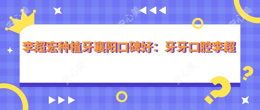 李超宏种植牙襄阳口碑好:牙牙口腔李超宏医生种植修复技术强实例丰富