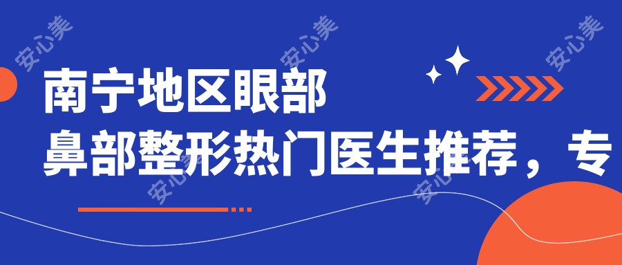 南宁地区眼部鼻部整形热门医生推荐,打造气质美鼻与精致眼部