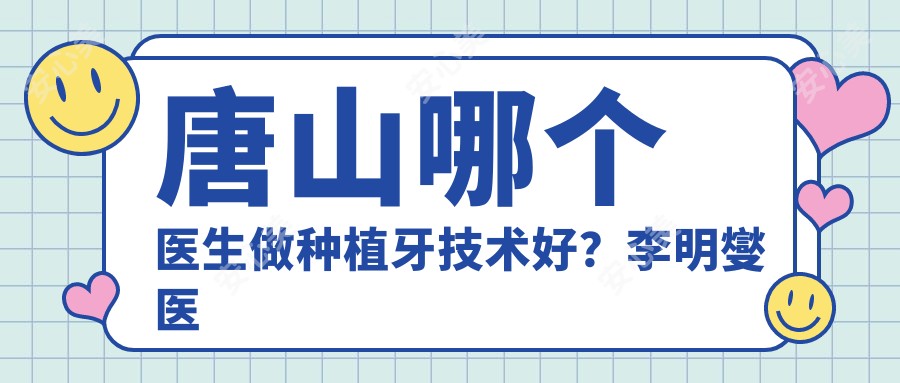 唐山哪个医生做种植牙技术好?李明燮医生修复,贴面美观!附介绍,医院预约方式