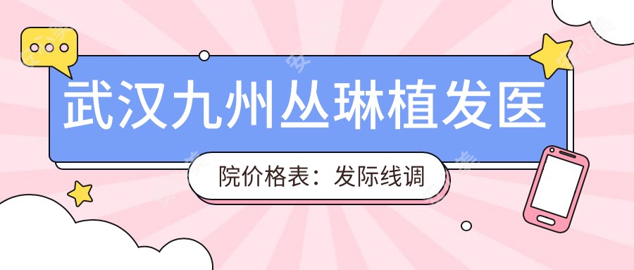 武汉九州丛琳植发医院价格表:发际线调整|FUT|FUE植发|疤痕修复|无痕植发全包含