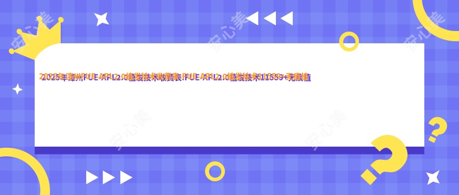 2025年漳州FUE-APL2.0植发技术收费表:FUE-APL2.0植发技术11559+无痕植发8400+fut植发3000+美人尖种植2000+
