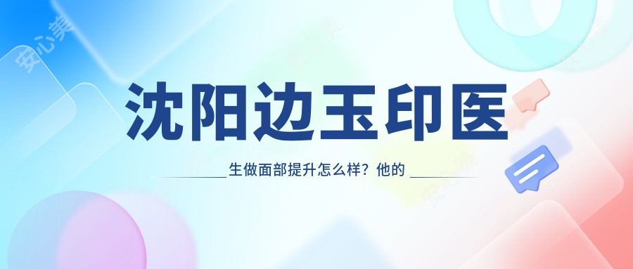 沈阳边玉印医生做面部提升怎么样?他的微整形技术有哪些独特优势?