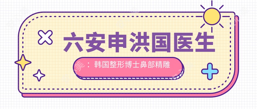 六安申洪国医生:韩国整形博士鼻部微雕与自体脂肪填充有名医生