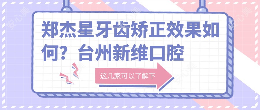 郑杰星牙齿矫正疗效如何?台州新维口腔医生信息详解