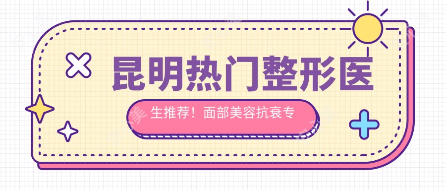 昆明热门整形医生推荐!面部美容抗衰医生盘点,口碑技术双在线!