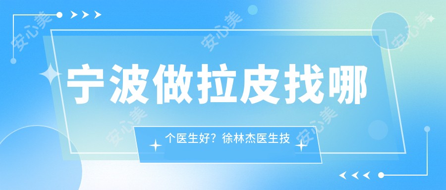 宁波做拉皮找哪个医生好?徐林杰医生技术自然微创,明星御用整形师!附医院预约方式