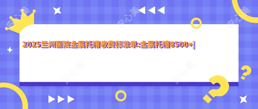 2025兰州医院金属托槽收费标准单:金属托槽8500+|自锁托槽矫正10000+|透明托槽矫正10000+