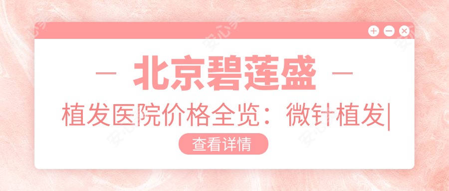 北京碧莲盛植发医院价格全览：微针植发|发际线调整|FUE无痕2680+起，多面项目详解