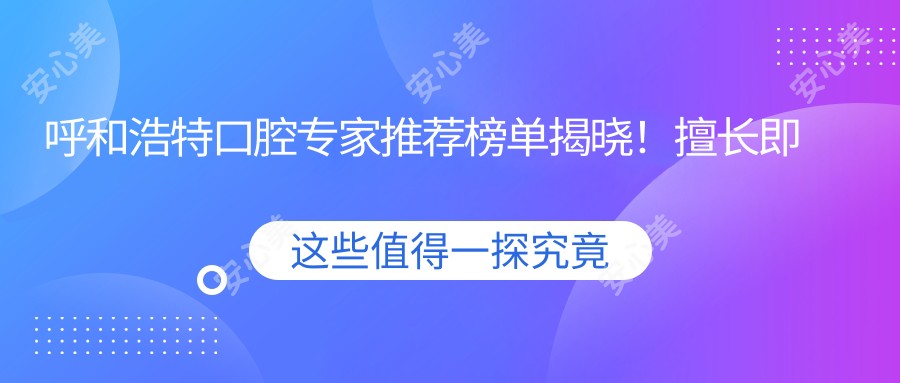 呼和浩特口腔医生推荐榜单揭晓！擅长即刻种植牙等项目，详细信息一网打尽！